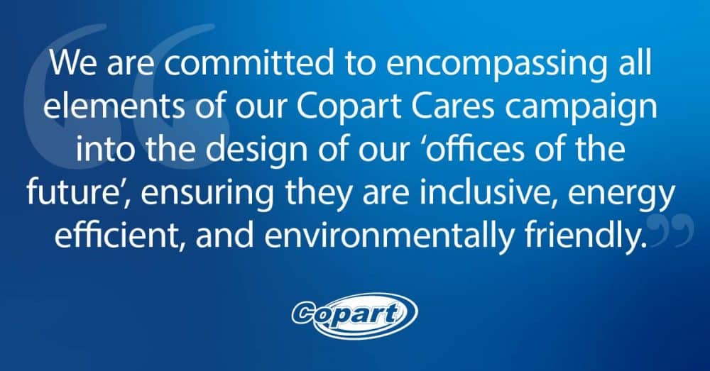 We are committed to encompassing all elements of our Copart Cares campaign into the design of our offices of the future, ensuring they are inclusive, energy efficient, and environmentally friendly.